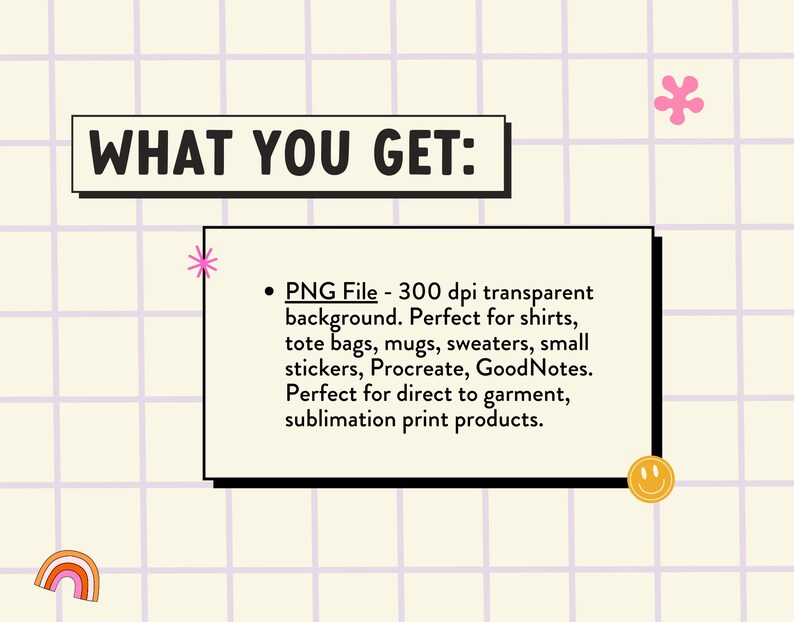 May include: A graphic design element with the text "WHAT YOU GET:" and a bullet point list describing a PNG file with a transparent background. The file is 300 dpi and is perfect for shirts, tote bags, mugs, sweaters, small stickers, Procreate, and GoodNotes. It is also perfect for direct to garment and sublimation print products.
