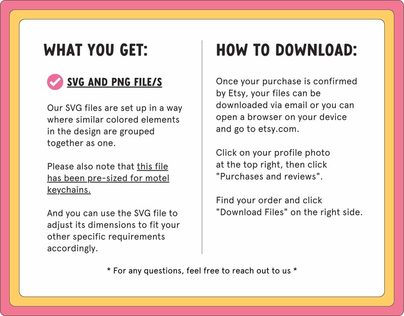 May include: A pink and yellow graphic with the text "What You Get:" and a tick next to "SVG and PNG File/s". The text explains that the SVG files are set up in a way where similar coloured elements in the design are grouped together as one. The text also explains that the file has been pre-sized for motel keychains. The text also explains that the SVG file can be used to adjust its dimensions to fit other specific requirements. The graphic also includes the text "How to Download:" and explains how to download the files after purchase.