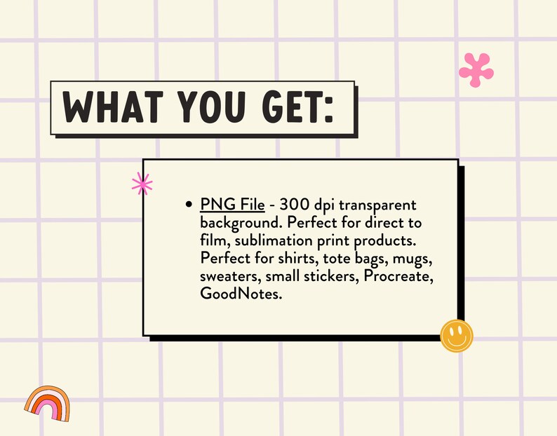 Op de afbeelding: Een afbeelding met de tekst "WHAT YOU GET:" en een opsommingsteken met de tekst "PNG File - 300 dpi transparante achtergrond. Perfect voor direct to film, sublimatie print producten. Perfect voor shirts, tassen, mokken, truien, kleine stickers, Procreate, GoodNotes."