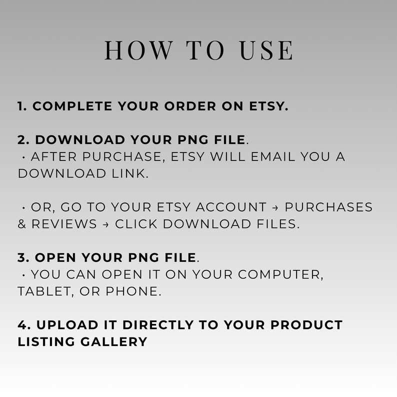 May include: A graphic with instructions on how to use a product listing on Etsy. The text reads "HOW TO USE" followed by numbered steps: complete order, download PNG file, open PNG file, and upload to listing gallery.