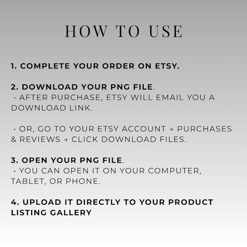 May include: A graphic with instructions on how to use a product listing on Etsy. The text reads "HOW TO USE" followed by numbered steps: complete order, download PNG file, open PNG file, and upload to listing gallery.