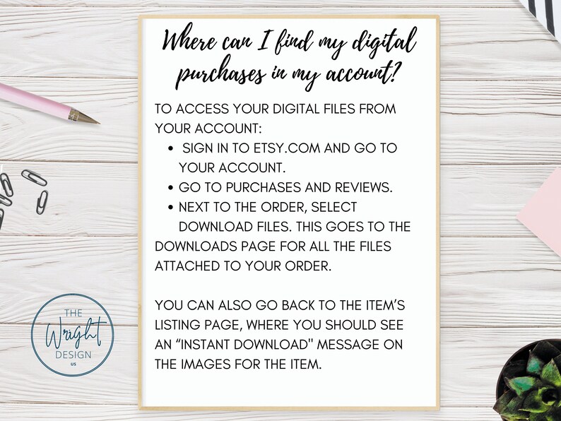 May include: A white sheet of paper with black text explaining how to find digital purchases on Etsy.com. The text reads: "Where can I find my digital purchases in my account? To access your digital files from your account: Sign in to Etsy.com and go to your account. Go to purchases and reviews. Next to the order, select download files. This goes to the downloads page for all the files attached to your order. You can also go back to the item's listing page, where you should see an "Instant Download" message on the images for the item."