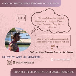 May include: A pink and brown graphic with the text "GOOD TO SEE YOU HERE WELCOME TO OUR SHOP" at the top. The text "HELLO" is in a speech bubble. The text "Hi, I am Ashwin, I'm Digital illustrator and designer Based in San Francisco Bay Area-California" is in a speech bubble. The text "All my art works and designs are originally Hand drawn by me in detailed with love" is in a speech bubble. The text "300 DPI HIGH QUALITY DIGITAL ART WORK" is in white text on a pink background. The text "FOLLOW MY WORK ON INSTAGRAM" is in white text on a pink background. The text "@LUCKYPIXELS28" is in white text on a pink background. The text "LUCKYPIXELS28" is in white text on a pink background. The text "THANKS FOR SUPPORTING OUR SMALL BUSSINESS" is in white text on a pink background.