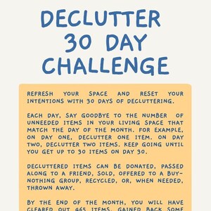May include: A yellow and white printable chart with blue text that outlines a 30-day decluttering challenge. The text reads "Declutter 30 Day Challenge". The chart suggests decluttering one item on day one, two items on day two, and so on, until you declutter 30 items on day 30. The chart states that by the end of the month, you will have cleared out 465 items, gained back some space, and simplified your belongings for the better. The chart also suggests using a daily tracker to chart your progress.