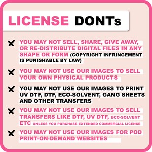 May include: Pink and white graphic with a red X next to each line of text. The text reads: "LICENSE DONTS"  "YOU MAY NOT SELL, SHARE, GIVE AWAY, OR RE-DISTRIBUTE DIGITAL FILES IN ANY SHAPE OR FORM (COPYRIGHT INFRINGEMENT IS PUNISHABLE BY LAW)"  "YOU MAY NOT USE OUR IMAGES TO SELL YOUR OWN PHYSICAL PRODUCTS"  "YOU MAY NOT USE OUR IMAGES TO PRINT UV DTF, DTF, ECO-SOLVENT, GANG SHEETS AND OTHER TRANSFERS"  "YOU MAY NOT USE OUR IMAGES TO SELL TRANSFERS LIKE DTF, UV DTF, ECO-SOLVENT ETC UNLESS YOU PURCHASE EXTENDED COMMERCIAL LICENSE"  "YOU MAY NOT USE OUR IMAGES FOR POD PRINT-ON-DEMAND WEBSITES"
