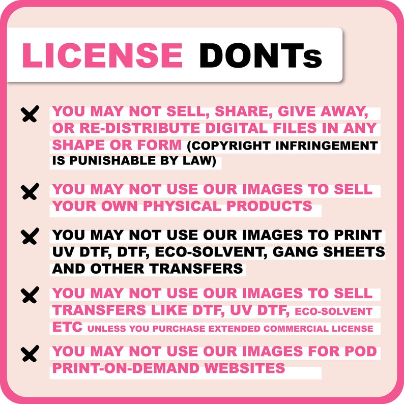 May include: Pink and white graphic with a red X next to each line of text. The text reads: "LICENSE DONTS"  "YOU MAY NOT SELL, SHARE, GIVE AWAY, OR RE-DISTRIBUTE DIGITAL FILES IN ANY SHAPE OR FORM (COPYRIGHT INFRINGEMENT IS PUNISHABLE BY LAW)"  "YOU MAY NOT USE OUR IMAGES TO SELL YOUR OWN PHYSICAL PRODUCTS"  "YOU MAY NOT USE OUR IMAGES TO PRINT UV DTF, DTF, ECO-SOLVENT, GANG SHEETS AND OTHER TRANSFERS"  "YOU MAY NOT USE OUR IMAGES TO SELL TRANSFERS LIKE DTF, UV DTF, ECO-SOLVENT ETC UNLESS YOU PURCHASE EXTENDED COMMERCIAL LICENSE"  "YOU MAY NOT USE OUR IMAGES FOR POD PRINT-ON-DEMAND WEBSITES"