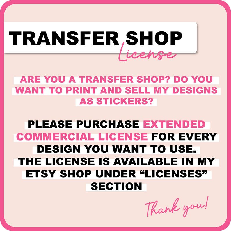 May include: Pink and white text on a pink background. The text reads "TRANSFER SHOP License".  Are you a transfer shop? Do you want to print and sell my designs as stickers? Please purchase extended commercial license for every design you want to use. The license is available in my Etsy shop under "Licenses" section. Thank you!"