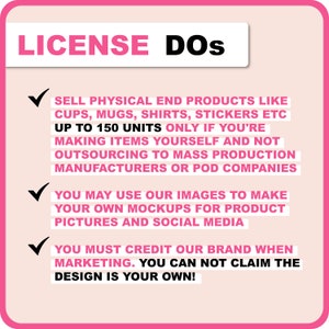 May include: Pink and white graphic with a checkmark and text that reads "LICENSE DOS" followed by a list of guidelines for using images. The text reads: "SELL PHYSICAL END PRODUCTS LIKE CUPS, MUGS, SHIRTS, STICKERS ETC UP TO 150 UNITS ONLY IF YOU'RE MAKING ITEMS YOURSELF AND NOT OUTSOURCING TO MASS PRODUCTION MANUFACTURERS OR POD COMPANIES YOU MAY USE OUR IMAGES TO MAKE YOUR OWN MOCKUPS FOR PRODUCT PICTURES AND SOCIAL MEDIA YOU MUST CREDIT OUR BRAND WHEN MARKETING. YOU CAN NOT CLAIM THE DESIGN IS YOUR OWN!"