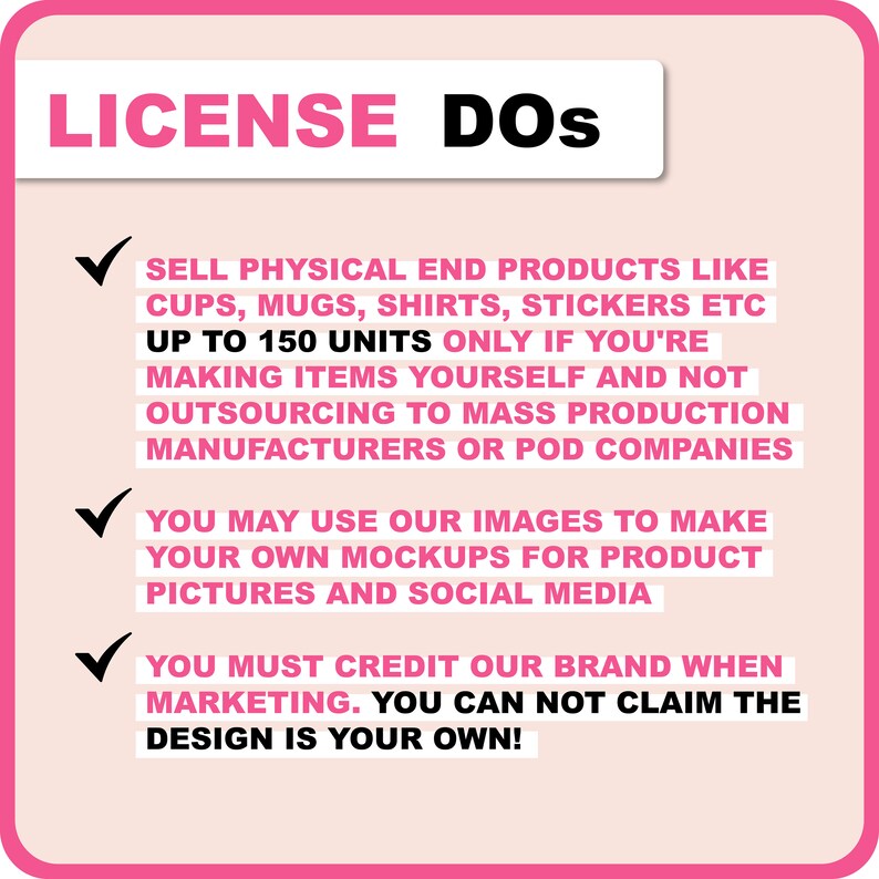 May include: Pink and white graphic with a checkmark and text that reads "LICENSE DOS" followed by a list of guidelines for using images. The text reads: "SELL PHYSICAL END PRODUCTS LIKE CUPS, MUGS, SHIRTS, STICKERS ETC UP TO 150 UNITS ONLY IF YOU'RE MAKING ITEMS YOURSELF AND NOT OUTSOURCING TO MASS PRODUCTION MANUFACTURERS OR POD COMPANIES YOU MAY USE OUR IMAGES TO MAKE YOUR OWN MOCKUPS FOR PRODUCT PICTURES AND SOCIAL MEDIA YOU MUST CREDIT OUR BRAND WHEN MARKETING. YOU CAN NOT CLAIM THE DESIGN IS YOUR OWN!"