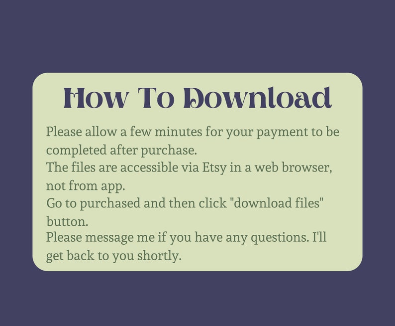May include: A green and white text box with the title "How To Download". The text box contains instructions on how to download digital files purchased on Etsy. The instructions state that the files are accessible via Etsy in a web browser, not from the app. The instructions also state that you should go to purchased and then click "download files" button. The text box also states that you can message the seller if you have any questions.