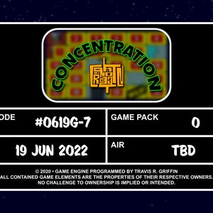 May include: A black and green game show screen with the text 'CONCENTRATION' in a green circle with a yellow background. The text 'EPISODE #0619G-7' is in white text on a black background. The text 'GAME PACK 0' is in white text on a black background. The text 'VTR 19 JUN 2022' is in white text on a black background. The text 'AIR TBD' is in white text on a black background. The text '©2020 - GAME ENGINE PROGRAMMED BY TRAVIS R. GRIFFIN ALL CONTAINED GAME ELEMENTS ARE THE PROPERTIES OF THEIR RESPECTIVE OWNERS. NO CHALLENGE TO OWNERSHIP IS IMPLIED OR INTENDED.' is in white text on a black background.