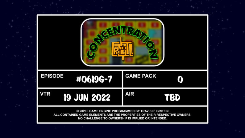 May include: A black and green game show screen with the text 'CONCENTRATION' in a green circle with a yellow background. The text 'EPISODE #0619G-7' is in white text on a black background. The text 'GAME PACK 0' is in white text on a black background. The text 'VTR 19 JUN 2022' is in white text on a black background. The text 'AIR TBD' is in white text on a black background. The text '©2020 - GAME ENGINE PROGRAMMED BY TRAVIS R. GRIFFIN ALL CONTAINED GAME ELEMENTS ARE THE PROPERTIES OF THEIR RESPECTIVE OWNERS. NO CHALLENGE TO OWNERSHIP IS IMPLIED OR INTENDED.' is in white text on a black background.