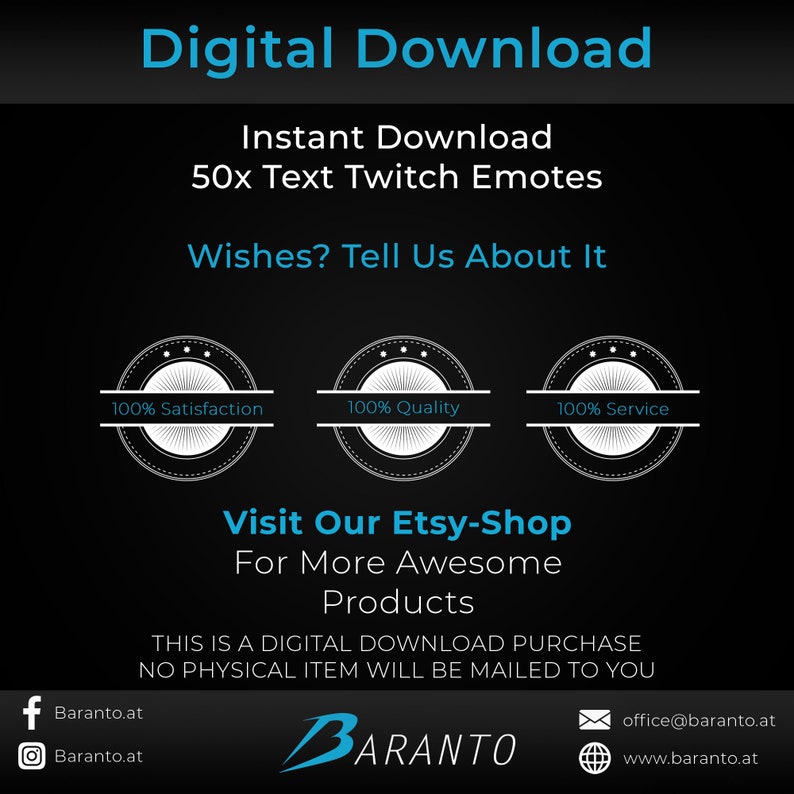 May include: A black and white graphic with the text "Digital Download" in large white letters. Below the text is a smaller white text that says "Instant Download 50x Text Twitch Emotes". Below that is the text "Wishes? Tell Us About It". There are three black and white circles with white text that say "100% Satisfaction", "100% Quality", and "100% Service". Below the circles is the text "Visit Our Etsy-Shop For More Awesome Products". Below that is the text "THIS IS A DIGITAL DOWNLOAD PURCHASE NO PHYSICAL ITEM WILL BE MAILED TO YOU". Below that is a logo with the text "BARANTO" in white letters. Below the logo is the text "Baranto.at", "Baranto.at", "office@baranto.at", and "www.baranto.at".