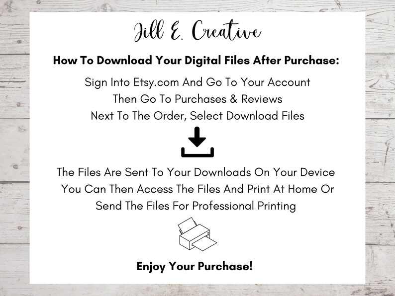 May include: A white text box with black text explaining how to download digital files after purchase from Etsy.com. The text includes instructions to sign into Etsy.com, go to your account, then go to purchases and reviews. The text also instructs to select download files next to the order. The text box also includes a black downward arrow icon and a black printer icon. The text box also includes the text "Enjoy Your Purchase!"