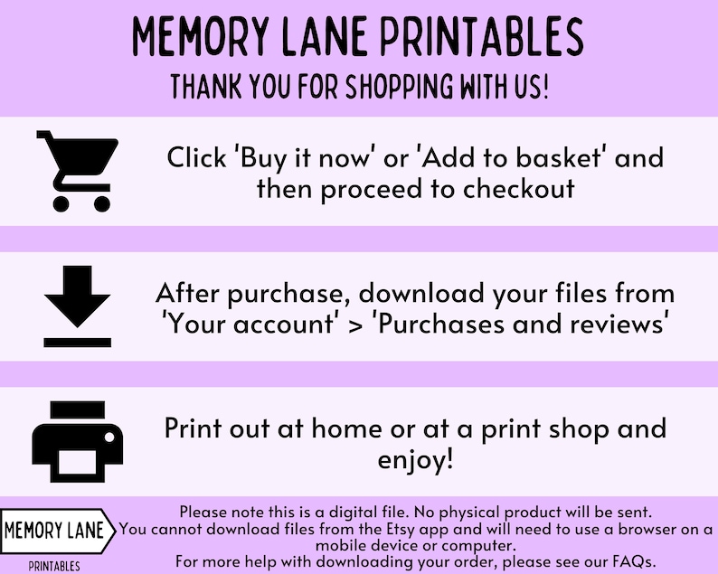 May include: A pink and white graphic with instructions on how to download digital printable files from Etsy. The graphic includes a shopping cart, a download arrow, and a printer icon. The text reads "MEMORY LANE PRINTABLES", "THANK YOU FOR SHOPPING WITH US!", "Click 'Buy it now' or 'Add to basket' and then proceed to checkout", "After purchase, download your files from 'Your account' > 'Purchases and reviews'", "Print out at home or at a print shop and enjoy!", "Please note this is a digital file. No physical product will be sent.", "You cannot download files from the Etsy app and will need to use a browser on a mobile device or computer.", "For more help with downloading your order, please see our FAQs."