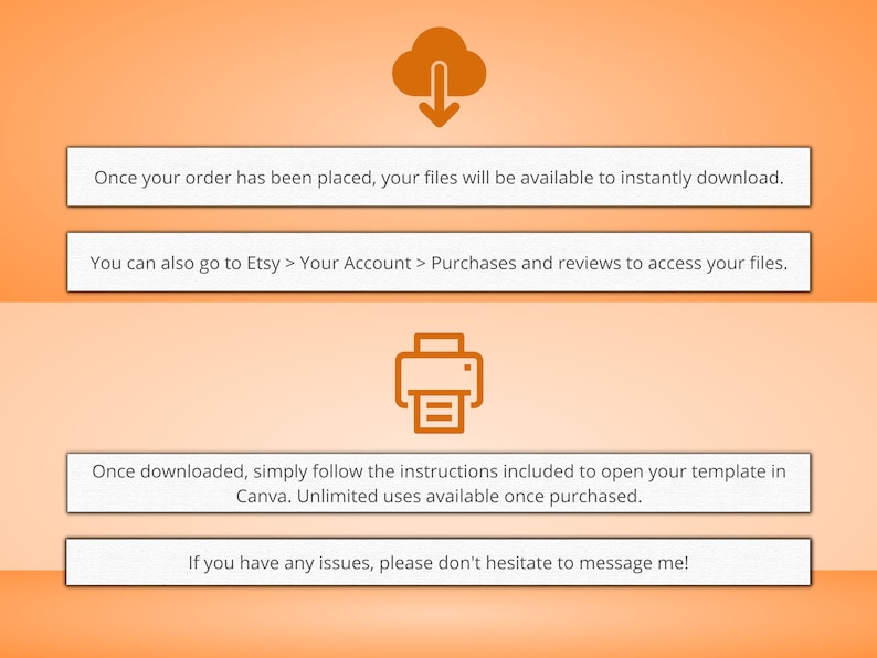 May include: Orange background with instructions on how to download and use a digital template. The text says "Once your order has been placed, your files will be available to instantly download." and "You can also go to Etsy > Your Account > Purchases and reviews to access your files."  The text also says "Once downloaded, simply follow the instructions included to open your template in Canva. Unlimited uses available once purchased." and "If you have any issues, please don't hesitate to message me!"