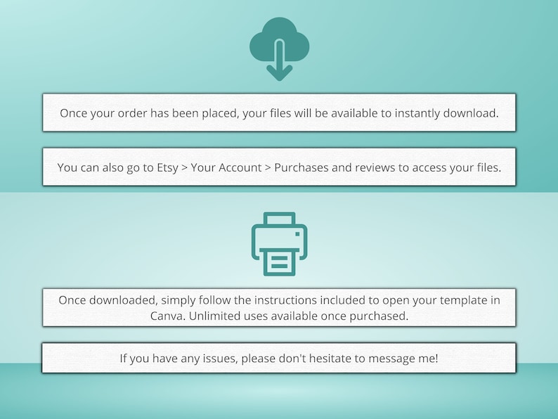 May include: A teal blue cloud with a downward arrow, indicating a download, and a teal blue printer icon. Text reads: "Once your order has been placed, your files will be available to instantly download. You can also go to Etsy > Your Account > Purchases and reviews to access your files. Once downloaded, simply follow the instructions included to open your template in Canva. Unlimited uses available once purchased. If you have any issues, please don't hesitate to message me!"