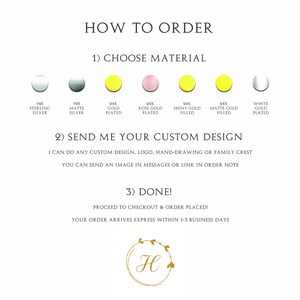May include: How to order a custom design. Choose from 925 sterling silver, 995 matte silver, 24k gold plated, 24k rose gold plated, 24k shiny gold filled, 24k matte gold filled, or white gold plated. Send a custom design, logo, hand-drawing, or family crest. You can send an image in messages or a link in the order note. Proceed to checkout and order placed. Your order arrives express within 1-3 business days.