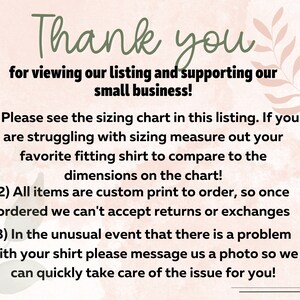 May include: A pink and green floral background with text that reads: "Thank you for viewing our listing and supporting our small business! 1) Please see the sizing chart in this listing. If you are struggling with sizing measure out your favorite fitting shirt to compare to the dimensions on the chart! 2) All items are custom print to order, so once ordered we can't accept returns or exchanges 3) In the unusual event that there is a problem with your shirt please message us a photo so we can quickly take care of the issue for you!"