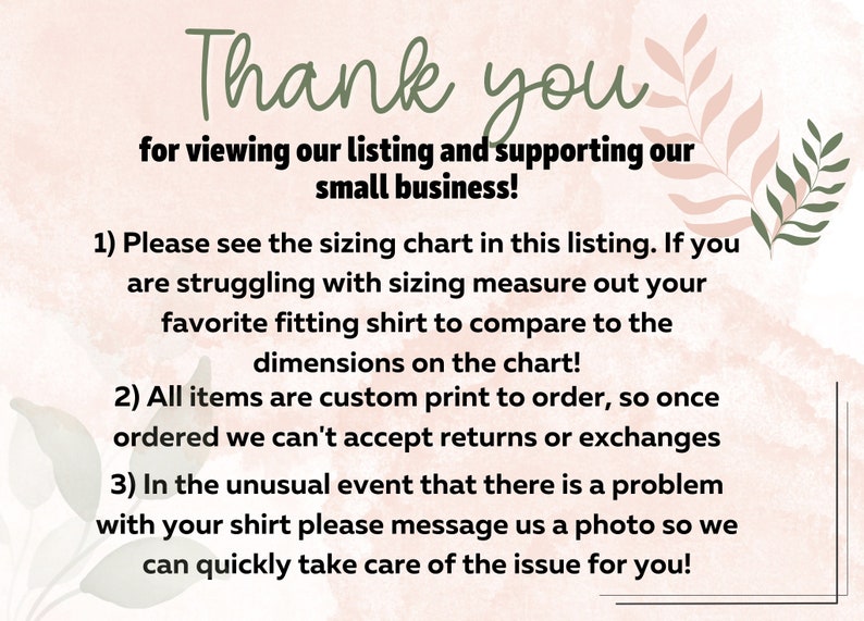 May include: A pink and green floral background with text that reads: "Thank you for viewing our listing and supporting our small business! 1) Please see the sizing chart in this listing. If you are struggling with sizing measure out your favorite fitting shirt to compare to the dimensions on the chart! 2) All items are custom print to order, so once ordered we can't accept returns or exchanges 3) In the unusual event that there is a problem with your shirt please message us a photo so we can quickly take care of the issue for you!"