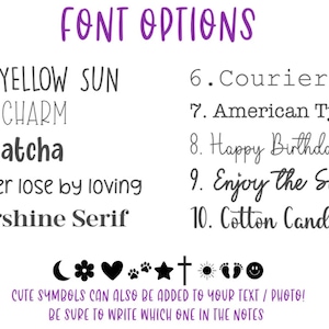 May include: A list of font options for text and photo personalization. The options include Lemon Yellow Sun, Spring Charm, Cafe Matcha, You never lose by loving, Buttershine Serif, Courier New, American Typewriter, Happy Birthday, Enjoy the Sunshine, and Cotton Candy.  Cute symbols can also be added to your text or photo. Be sure to write which one in the notes.