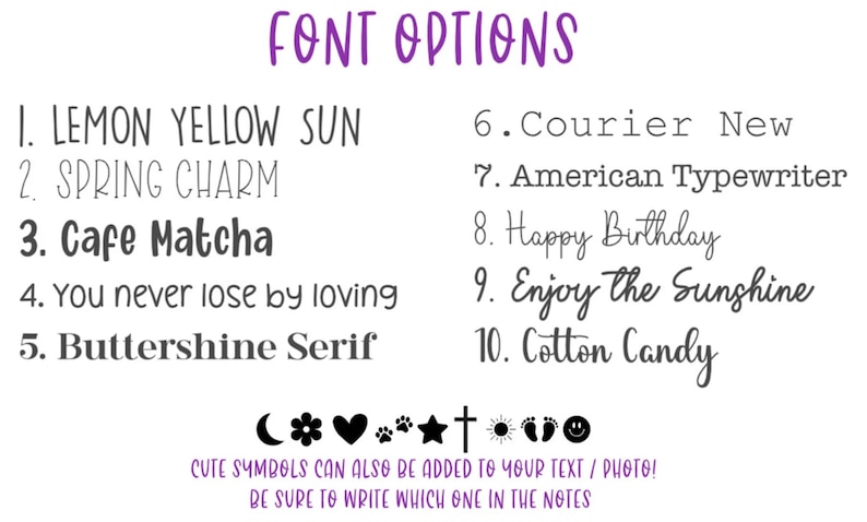May include: A list of font options for text and photo personalization. The options include Lemon Yellow Sun, Spring Charm, Cafe Matcha, You never lose by loving, Buttershine Serif, Courier New, American Typewriter, Happy Birthday, Enjoy the Sunshine, and Cotton Candy.  Cute symbols can also be added to your text or photo. Be sure to write which one in the notes.