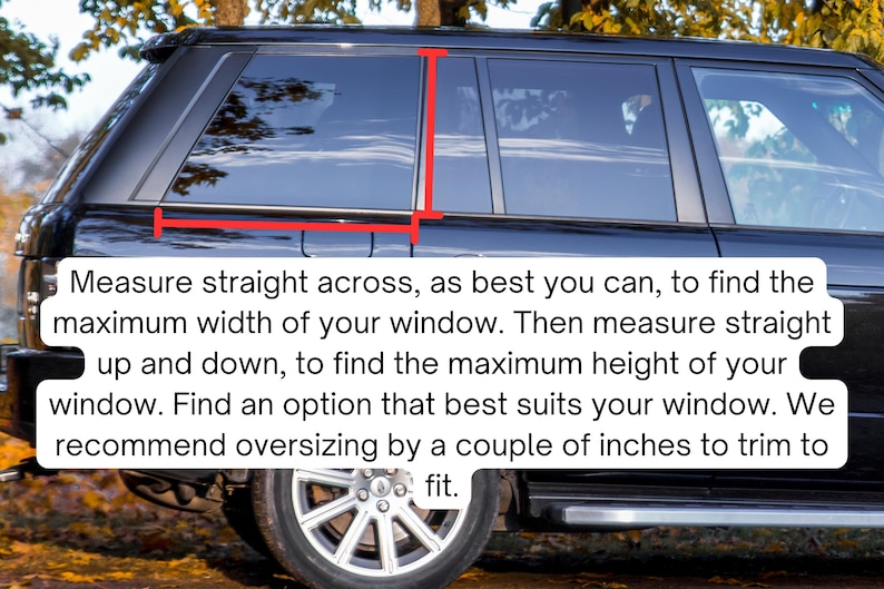 May include: A black vehicle side window with red measurement lines indicating width and height. Text overlay reads: Measure straight across, as best you can, to find the maximum width of your window. Then measure straight up and down, to find the maximum height of your window. Find an option that best suits your window. We recommend oversizing by a couple of inches to trim to fit.