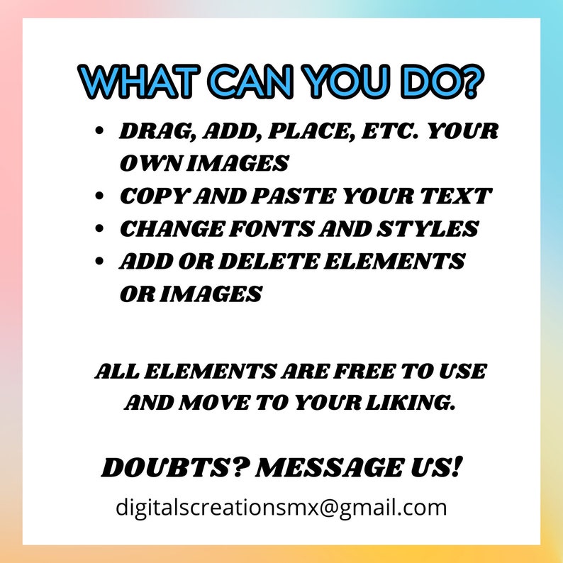 May include: A colorful graphic with the text "WHAT CAN YOU DO?" and a list of features: "DRAG, ADD, PLACE, ETC. YOUR OWN IMAGES", "COPY AND PASTE YOUR TEXT", "CHANGE FONTS AND STYLES", "ADD OR DELETE ELEMENTS OR IMAGES". The graphic also includes the text "ALL ELEMENTS ARE FREE TO USE AND MOVE TO YOUR LIKING." and "DOUBTS? MESSAGE US! digitalscreationsmx@gmail.com".