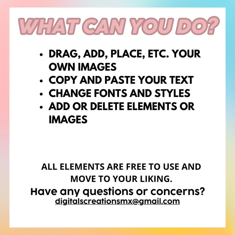 Puede incluir: Un fondo degradado rosa, azul y amarillo con texto blanco que dice "WHAT CAN YOU DO?" seguido de una lista de caracter&iacute;sticas: "DRAG, ADD, PLACE, ETC. YOUR OWN IMAGES", "COPY AND PASTE YOUR TEXT", "CHANGE FONTS AND STYLES", "ADD OR DELETE ELEMENTS OR IMAGES", "ALL ELEMENTS ARE FREE TO USE AND MOVE TO YOUR LIKING.", "Have any questions or concerns?", "digitalscreationsmx@gmail.com".