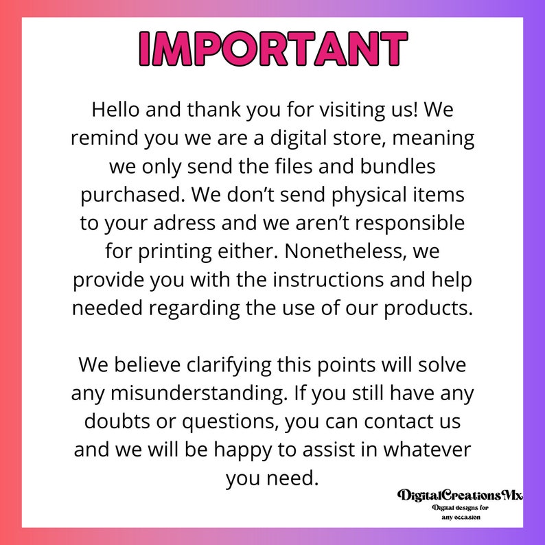 May include: A pink and purple gradient background with white text that reads "IMPORTANT". The text explains that the shop is a digital store and only sends digital files and bundles. It also states that the shop is not responsible for printing the files. The text ends with "We believe clarifying this points will solve any misunderstanding. If you still have any doubts or questions, you can contact us and we will be happy to assist in whatever you need."