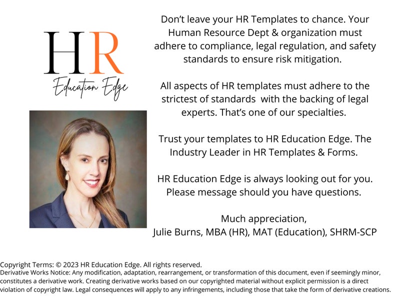 May include: A woman with short brown hair and a white shirt smiles at the camera. The text "HR Education Edge" is in a large font with a red "R" and a white background. The text "Don't leave your HR Templates to chance. Your Human Resource Dept & organization must adhere to compliance, legal regulation, and safety standards to ensure risk mitigation." is below the logo. The text "Trust your templates to HR Education Edge. The Industry Leader in HR Templates & Forms." is below the first block of text. The text "HR Education Edge is always looking out for you. Please message should you have questions." is below the second block of text. The text "Much appreciation, Julie Burns, MBA (HR), MAT (Education), SHRM-SCP" is below the third block of text. The text "Copyright Terms: &copy; 2023 HR Education Edge. All rights reserved. Derivative Works Notice: Any modification, adaptation, rearrangement, or transformation of this document, even if seemingly minor, constitutes a derivative work. Creating derivative works based on our copyrighted material without explicit permission is a direct violation of copyright law. Legal consequences will apply to any infringements, including those that take the form of derivative creations." is at the bottom of the image.