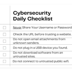 May include: A white checklist with a black border and a title that reads "Cybersecurity Daily Checklist". The checklist includes seven items with checkboxes, each with a cybersecurity tip. The tips include: Never Share Your Username or Password!!, Check the URL before trusting a website, Do not open email attachments from unknown senders, Do not plug in a USB device you found, Do not download software from an untrusted sites, Do not connect to untrusted public wifi.