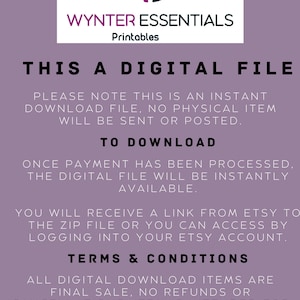 May include: A purple and white text graphic on a light purple background. The text reads "WE WYNTER ESSENTIALS Printables THIS A DIGITAL FILE PLEASE NOTE THIS IS AN INSTANT DOWNLOAD FILE, NO PHYSICAL ITEM WILL BE SENT OR POSTED. TO DOWNLOAD ONCE PAYMENT HAS BEEN PROCESSED, THE DIGITAL FILE WILL BE INSTANTLY AVAILABLE. YOU WILL RECEIVE A LINK FROM ETSY TO THE ZIP FILE OR YOU CAN ACCESS BY LOGGING INTO YOUR ETSY ACCOUNT. TERMS & CONDITIONS ALL DIGITAL DOWNLOAD ITEMS ARE FINAL SALE, NO REFUNDS OR CANCELLATIONS. ITEM IS INTENDED FOR PERSONAL USE ONLY & MAY NOT BE RESOLD, RECREATED OR REDISTRIBUTED FOR ANY PURPOSE. IF YOU EXPERIENCE ANY ISSUES WITH YOUR ORDER PLEASE MAKE CONTACT."