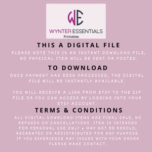 May include: A pink background with white text that reads "WE WYNTER ESSENTIALS Printables THIS A DIGITAL FILE PLEASE NOTE THIS IS AN INSTANT DOWNLOAD FILE, NO PHYSICAL ITEM WILL BE SENT OR POSTED. TO DOWNLOAD ONCE PAYMENT HAS BEEN PROCESSED, THE DIGITAL FILE WILL BE INSTANTLY AVAILABLE. YOU WILL RECEIVE A LINK FROM ETSY TO THE ZIP FILE OR YOU CAN ACCESS BY LOGGING INTO YOUR ETSY ACCOUNT. TERMS & CONDITIONS ALL DIGITAL DOWNLOAD ITEMS ARE FINAL SALE, NO REFUNDS OR CANCELLATIONS. ITEM IS INTENDED FOR PERSONAL USE ONLY & MAY NOT BE RESOLD, RECREATED OR REDISTRIBUTED FOR ANY PURPOSE. IF YOU EXPERIENCE ANY ISSUES WITH YOUR ORDER PLEASE MAKE CONTACT."