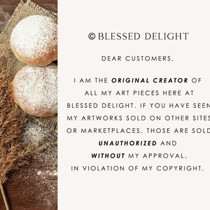 May include: A notice from Blessed Delight stating: &copy; BLESSED DELIGHT DEAR CUSTOMERS, I AM THE ORIGINAL CREATOR OF ALL MY ART PIECES HERE AT BLESSED DELIGHT. IF YOU HAVE SEEN MY ARTWORKS SOLD ON OTHER SITES OR MARKETPLACES, THOSE ARE SOLD UNAUTHORIZED AND WITHOUT MY APPROVAL, IN VIOLATION OF MY COPYRIGHT. The text is next to two round, flour-dusted baked goods on burlap.