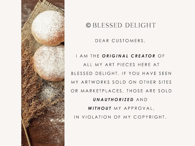 May include: A notice from Blessed Delight stating: &copy; BLESSED DELIGHT DEAR CUSTOMERS, I AM THE ORIGINAL CREATOR OF ALL MY ART PIECES HERE AT BLESSED DELIGHT. IF YOU HAVE SEEN MY ARTWORKS SOLD ON OTHER SITES OR MARKETPLACES, THOSE ARE SOLD UNAUTHORIZED AND WITHOUT MY APPROVAL, IN VIOLATION OF MY COPYRIGHT. The text is next to two round, flour-dusted baked goods on burlap.