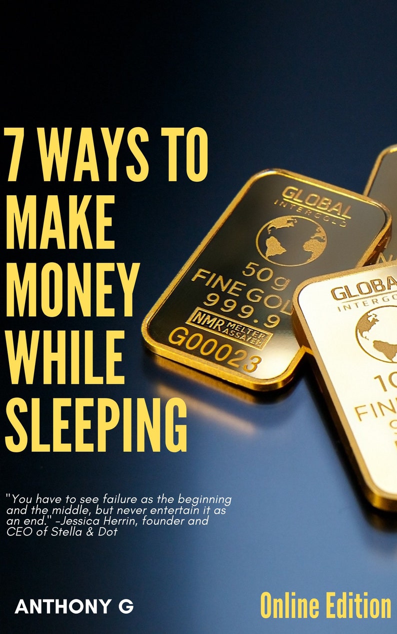 May include: A book cover with the title "7 Ways To Make Money While Sleeping" in yellow text. The cover features gold bars with the words "Global Intergold" and "Fine Gold 999.9" printed on them. The quote "You have to see failure as the beginning and the middle, but never entertain it as an end." -Jessica Herrin, founder and CEO of Stella & Dot is printed in yellow text at the bottom of the cover. The author's name, "Anthony G", is printed in yellow text at the bottom of the cover. The words "Online Edition" are printed in yellow text at the bottom of the cover.