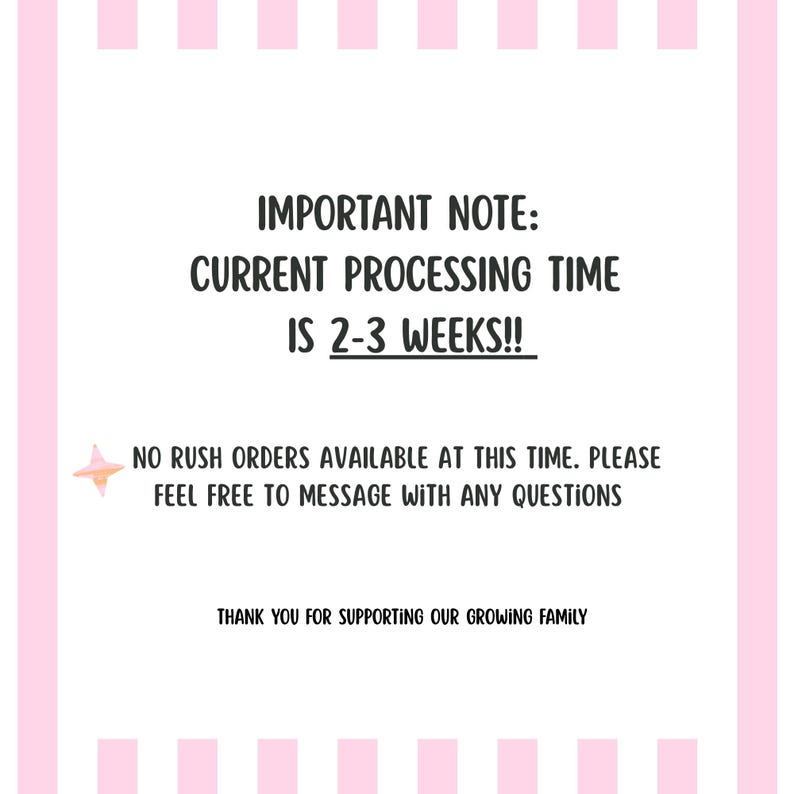May include: A white rectangular sign with pink vertical stripes on the left and right edges. The text reads: IMPORTANT NOTE: CURRENT PROCESSING TIME IS 2-3 WEEKS!! NO RUSH ORDERS AVAILABLE AT THIS TIME. PLEASE FEEL FREE TO MESSAGE WITH ANY QUESTIONS. THANK YOU FOR SUPPORTING OUR GROWING FAMILY. A small pink and orange star icon is on the left.