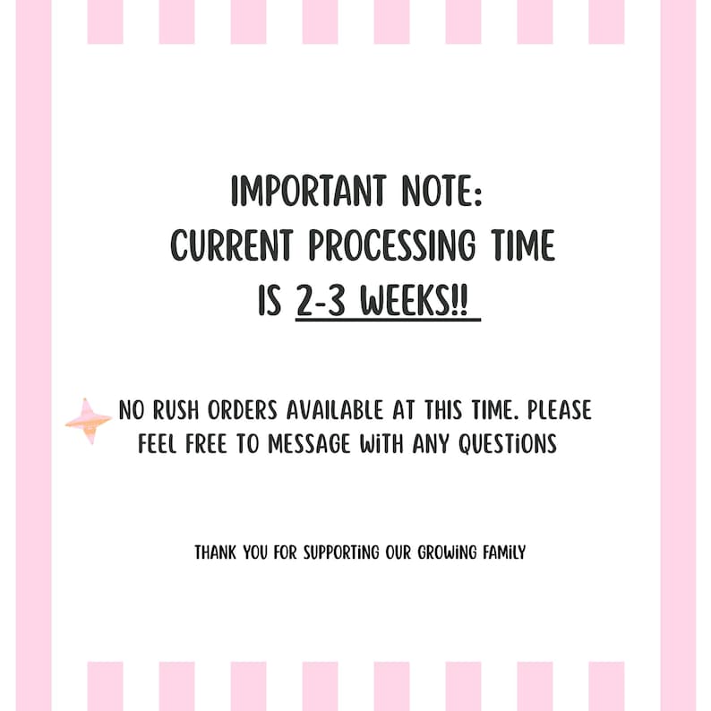 May include: A white rectangular sign with pink vertical stripes on the left and right edges. The text reads: IMPORTANT NOTE: CURRENT PROCESSING TIME IS 2-3 WEEKS!! NO RUSH ORDERS AVAILABLE AT THIS TIME. PLEASE FEEL FREE TO MESSAGE WITH ANY QUESTIONS. THANK YOU FOR SUPPORTING OUR GROWING FAMILY. A small pink and orange star icon is on the left.