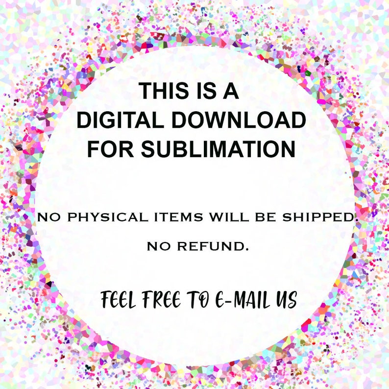 May include: A white circle with a black border and text that reads "THIS IS A DIGITAL DOWNLOAD FOR SUBLIMATION. NO PHYSICAL ITEMS WILL BE SHIPPED. NO REFUND. FEEL FREE TO E-MAIL US." The circle is on a background of colourful confetti.