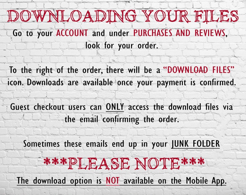 May include: White brick wall background with red text explaining how to download digital files after purchase. The text says "DOWNLOADING YOUR FILES" and includes instructions to go to your account, look for your order, and click the "DOWNLOAD FILES" icon. It also notes that guest checkout users can only access the download files via the email confirming the order. The text also says "Sometimes these emails end up in your JUNK FOLDER" and "PLEASE NOTE: The download option is NOT available on the Mobile App."