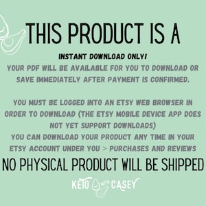 May include: Text on a green background that reads "This product is a instant download only! Your PDF will be available for you to download or save immediately after payment is confirmed. You must be logged into an Etsy web browser in order to download (the Etsy mobile device app does not yet support downloads) You can download your product any time in your Etsy account under you > purchases and reviews No physical product will be shipped KETO WITH CASEY"