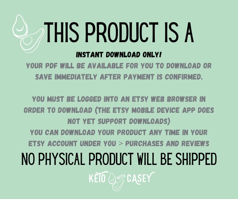 May include: Text on a green background that reads "This product is a instant download only! Your PDF will be available for you to download or save immediately after payment is confirmed. You must be logged into an Etsy web browser in order to download (the Etsy mobile device app does not yet support downloads) You can download your product any time in your Etsy account under you > purchases and reviews No physical product will be shipped KETO WITH CASEY"