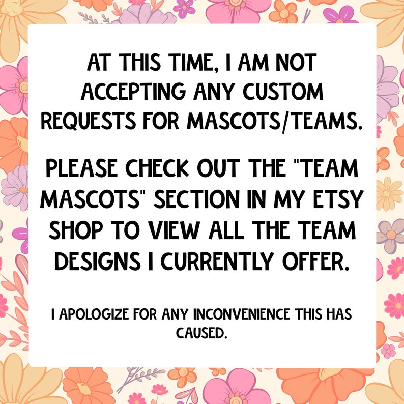 May include: White rectangular sign with black text on a floral background. The text reads: "AT THIS TIME, I AM NOT ACCEPTING ANY CUSTOM REQUESTS FOR MASCOTS/TEAMS." Additional text directs viewers to the Etsy shop.