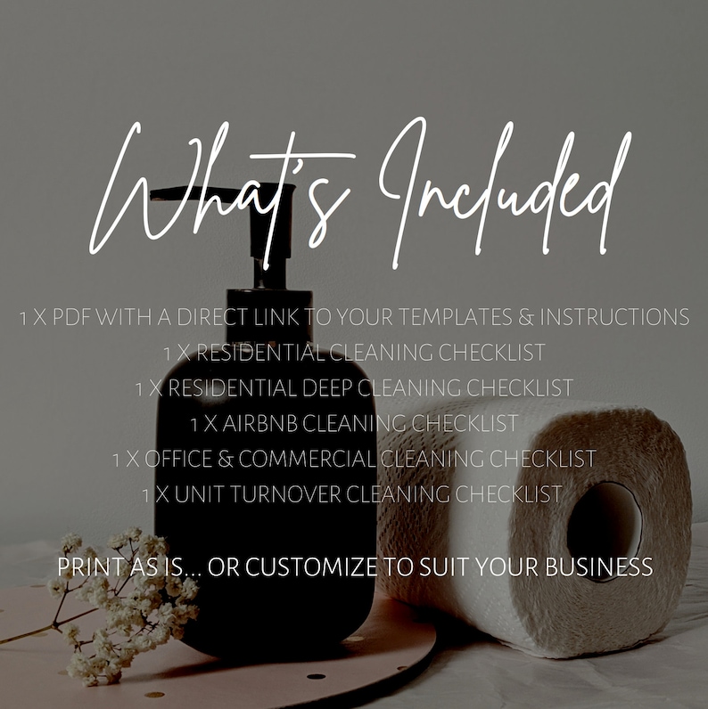 May include: A black and white image with the text "What's Included" at the top. The image shows a black pump bottle, a roll of white paper towels, and a small bouquet of white flowers. The text below the title lists the cleaning checklists included in the product: 1 x PDF with a direct link to your templates & instructions, 1 x Residential Cleaning Checklist, 1 x Residential Deep Cleaning Checklist, 1 x Airbnb Cleaning Checklist, 1 x Office & Commercial Cleaning Checklist, 1 x Unit Turnover Cleaning Checklist. The text at the bottom of the image reads "Print as is... or customize to suit your business".