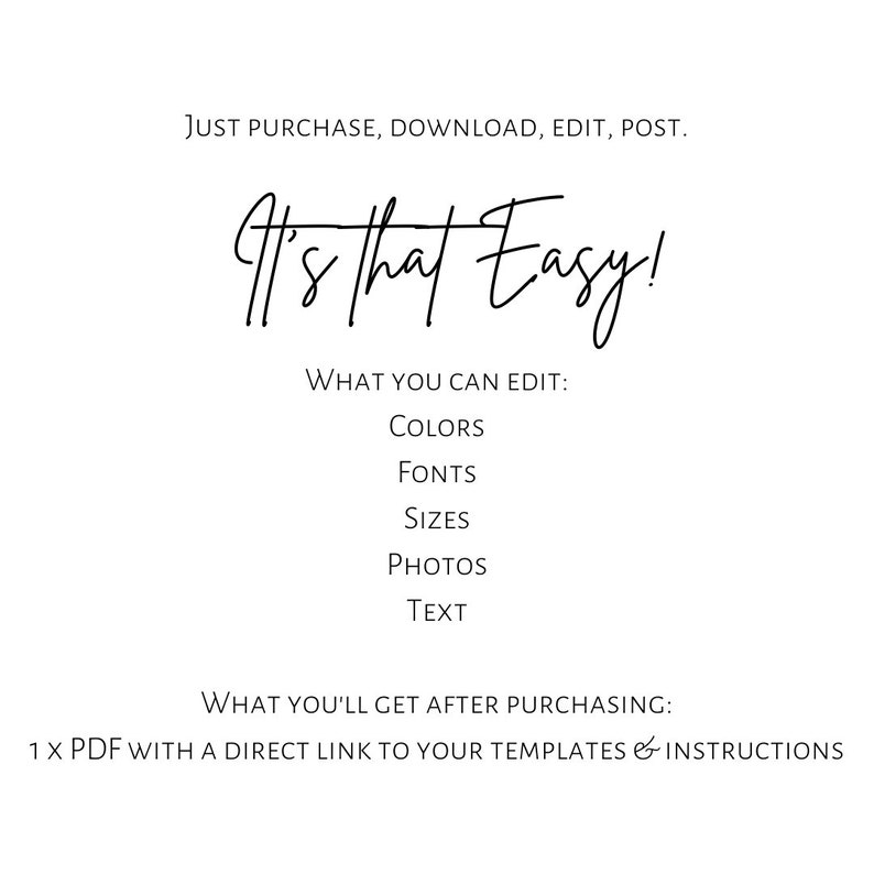 May include: A digital graphic with black text on a white background reading: JUST PURCHASE, DOWNLOAD, EDIT, POST. It's that Easy! WHAT YOU CAN EDIT: COLORS, FONTS, SIZES, PHOTOS, TEXT. WHAT YOU'LL GET AFTER PURCHASING: 1 X PDF WITH A DIRECT LINK TO YOUR TEMPLATES & INSTRUCTIONS.
