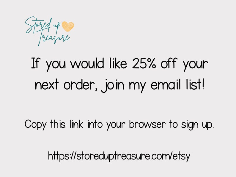 May include: Text graphic with the words "Stored up Treasure" and a heart icon. The text below reads "If you would like 25% off your next order, join my email list! Copy this link into your browser to sign up. https://storeduptreasure.com/etsy"