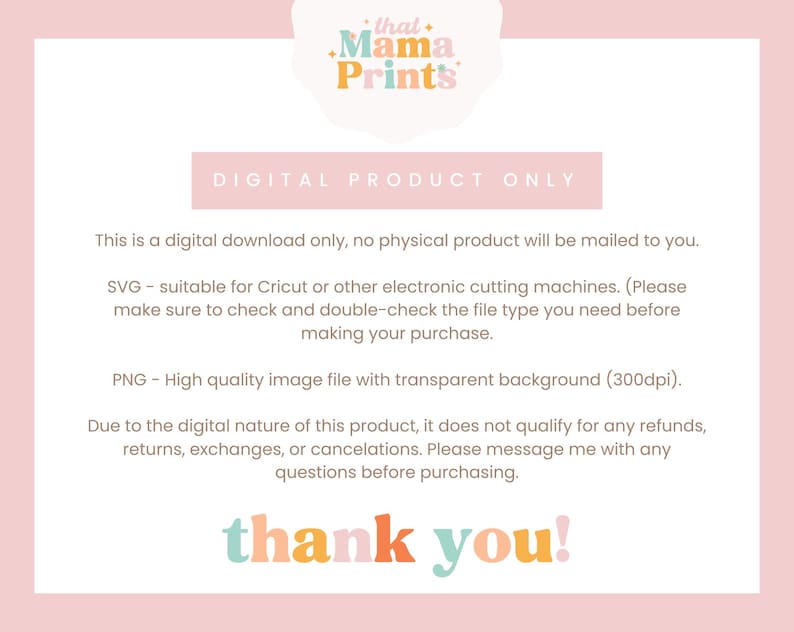 May include: Digital download product information with the text "that Mama Prints" in a pink, orange, and yellow color scheme. The text "DIGITAL PRODUCT ONLY" is in a white box with a pink outline. The text "This is a digital download only, no physical product will be mailed to you." is in black text. The text "SVG - suitable for Cricut or other electronic cutting machines. (Please make sure to check and double-check the file type you need before making your purchase." is in black text. The text "PNG - High quality image file with transparent background (300dpi)." is in black text. The text "Due to the digital nature of this product, it does not qualify for any refunds, returns, exchanges, or cancellations. Please message me with any questions before purchasing." is in black text. The text "thank you!" is in a pink, orange, and yellow color scheme.