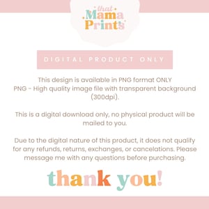 May include: Digital product only text on a pink background with the words "that Mama Prints" in a white cloud shape. The text states that the design is available in PNG format only, is a high quality image file with a transparent background at 300dpi, and is a digital download only. The text also states that no physical product will be mailed to you. The text also states that due to the digital nature of the product, it does not qualify for any refunds, returns, exchanges, or cancellations. The text also states that you should message the seller with any questions before purchasing. The text ends with "thank you!" in colorful letters.