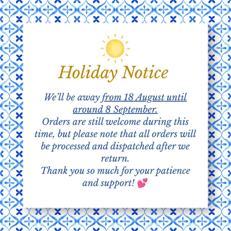 May include: A square holiday notice sign with a blue and white watercolor tile pattern border. The text reads: Holiday Notice. We&rsquo;ll be away from 18 August until around 8 September. Orders are still welcome during this time, but please note that all orders will be processed and dispatched after we return. Thank you so much for your patience and support! A yellow sun icon is at the top and two small pink hearts are at the bottom.